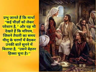 प्रभु जानते हैं कि मार्था
"कई चीज़ों को लेकर
परेशान है," और यह भी
देखते हैं कि मरियम,
जिसने तैयारी का समय
यीशु क
े चरणों में बैठकर
उनकी बातें सुनने में
बिताया है, "उसने बेहतर
हिस्सा चुना है।"
 