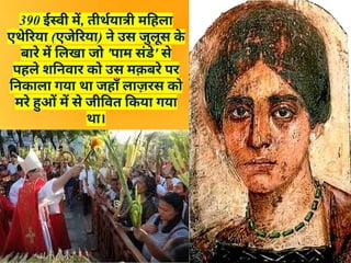 390 ईस्वी में, तीर्थयात्री महिला
एथेरिया (एजेरिया) ने उस जुलूस क
े
बारे में लिखा जो 'पाम संडे' से
पहले शनिवार को उस मक़बरे पर
निकाला गया था जहाँ लाज़रस को
मरे हुओं में से जीवित किया गया
था।
 
