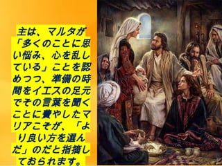 主は、マルタが
「多くのことに思
い悩み、心を乱し
ている」ことを認
めつつ、準備の時
間をイエスの足元
でその言葉を聞く
ことに費やしたマ
リアこそが、「よ
り良い方を選ん
だ」のだと指摘し
ておられます。
 