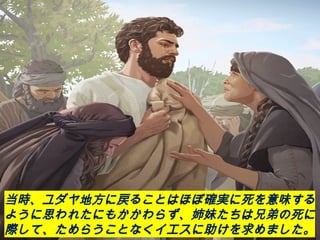 当時、ユダヤ地方に戻ることはほぼ確実に死を意味する
ように思われたにもかかわらず、姉妹たちは兄弟の死に
際して、ためらうことなくイエスに助けを求めました。
 