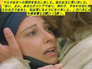 マルタは主への信仰を告白しました。彼女は主に言いました。
「はい、主よ。あなたがメシアであり、神の子、すなわち世に来
られる方であると、私は信じるようになりました」（ヨハネによ
る福音書 11 章 25-27 節）。
 