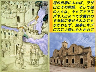別の伝承によれば、ラザ
ロとその姉妹、そして他
の人々は、ヤッファでユ
ダヤ人によって水漏れの
する船に乗せられたにも
かかわらず、無事にキプ
ロスに上陸したとされて
います。
 