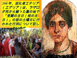 390 年、巡礼者エテリア
（エゲリア）は、ラザロ
が死から蘇った墓の地で
「受難の主日（枝の主
日）」の前の土曜日に行
われた行列について記し
ています。
 