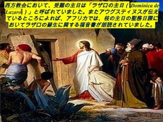 西方教会において、受難の主日は「ラザロの主日（ Dominica de
Lazaro ）」と呼ばれていました。またアウグスティヌスが伝え
ているところによれば、アフリカでは、枝の主日の聖務日課に
おいてラザロの蘇生に関する福音書が朗読されていました。
 