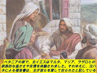 ベタニアの家で、主イエスはマルタ、マリア、ラザロとの
家族的な温かさや友情を体験されました。それゆえに、ヨハ
ネによる福音書は、主が彼らを愛しておられたと記している
 