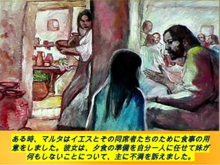 ある時、マルタはイエスとその同席者たちのために食事の用
意をしました。彼女は、夕食の準備を自分一人に任せて妹が
何もしないことについて、主に不満を訴えました。
 