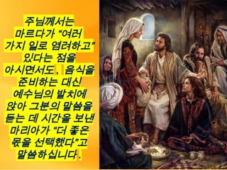 주님께서는
마르다가 “여러
가지 일로 염려하고”
있다는 점을
아시면서도 , 음식을
준비하는 대신
예수님의 발치에
앉아 그분의 말씀을
듣는 데 시간을 보낸
마리아가 “더 좋은
몫을 선택했다”고
말씀하십니다 .
 