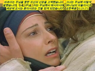 마르다는 주님을 향한 자신의 신앙을 고백했습니다 . 그녀는 주님께 이렇게
말했습니다 . “ 네 , 주님 . 저는 주님께서 메시아시며 , 하나님의 아들이시고 ,
세상에 오시는 분이시라는 것을 믿게 되었습니다” ( 요한복음 11:25-27).
 