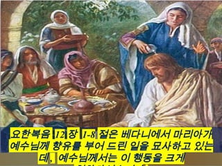 요한복음 12 장 1-8 절은 베다니에서 마리아가
예수님께 향유를 부어 드린 일을 묘사하고 있는
데 , 예수님께서는 이 행동을 크게
 