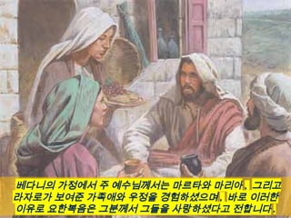 베다니의 가정에서 주 예수님께서는 마르타와 마리아 , 그리고
라자로가 보여준 가족애와 우정을 경험하셨으며 , 바로 이러한
이유로 요한복음은 그분께서 그들을 사랑하셨다고 전합니다 .
 
