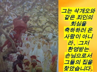 그는 삭개오와
같은 죄인의
회심을
축하하러 온
사람이 아니
라 , 그저
환영받는
손님으로서
그들의 집을
찾았습니다 .
 