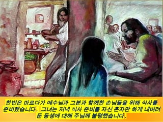 한번은 마르다가 예수님과 그분과 함께한 손님들을 위해 식사를
준비했습니다 . 그녀는 저녁 식사 준비를 자신 혼자만 하게 내버려
둔 동생에 대해 주님께 불평했습니다 .
 