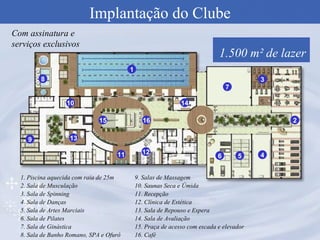 Implantação do Clube 1.500 m² de lazer Com assinatura e serviços exclusivos 1 2 3 5 4 6 8 7 9 10 12 14 13 11 15 16 1. Piscina aquecida com raia de 25m 2. Sala de Musculação 3. Sala de Spinning 4. Sala de Danças 5. Sala de Artes Marciais 6. Sala de Pilates 7. Sala de Ginástica 8. Sala de Banho Romano, SPA e Ofurô 9. Salas de Massagem 10. Saunas Seca e Úmida 11. Recepção 12. Clínica de Estética 13. Sala de Repouso e Espera 14. Sala de Avaliação 15. Praça de acesso com escada e elevador 16. Café 
