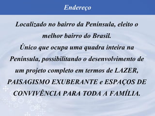 Localizado no bairro da Península, eleito o melhor bairro do Brasil. Único que ocupa uma quadra inteira na Península, possibilitando o desenvolvimento de um projeto completo em termos de LAZER, PAISAGISMO EXUBERANTE e ESPAÇOS DE CONVIVÊNCIA PARA TODA A FAMÍLIA. Endereço 