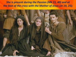 She is present during the Passion (Mk 15, 40) and at
the foot of the cross with the Mother of Jesus (Jn 19, 25);
 