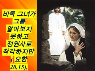 비록 그녀가
그를
알아보지
못하고
정원사로
착각하지만
( 요한
20,15),
 