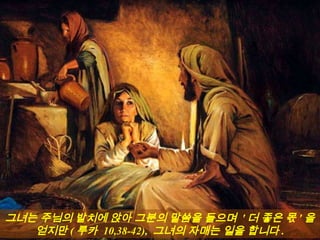 그녀는 주님의 발치에 앉아 그분의 말씀을 들으며 ' 더 좋은 몫 ' 을
얻지만 ( 루카 10,38-42), 그녀의 자매는 일을 합니다 .
 
