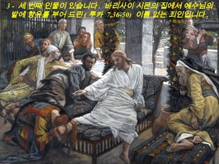 3 - 세 번째 인물이 있습니다 . 바리사이 시몬의 집에서 예수님의
발에 향유를 부어 드린 ( 루카 7,36-50) 이름 없는 죄인입니다 .
 