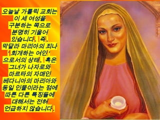 오늘날 가톨릭 교회는
이 세 여성을
구분하는 쪽으로
분명히 기울어
있습니다 . 즉 ,
막달라 마리아의 죄나
' 회개하는 여인 '
으로서의 상태 , 혹은
그녀가 나자로와
마르타의 자매인
베다니아의 마리아와
동일 인물이라는 점에
따른 다른 특징들에
대해서는 전혀
언급하지 않습니다 .
 