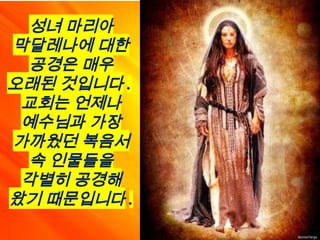 성녀 마리아
막달레나에 대한
공경은 매우
오래된 것입니다 .
교회는 언제나
예수님과 가장
가까웠던 복음서
속 인물들을
각별히 공경해
왔기 때문입니다 .
 