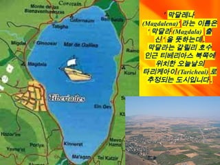 ' 막달레나
(Magdalena)' 라는 이름은
' 막달라 (Magdala) 출
신 ' 을 뜻하는데 ,
막달라는 갈릴리 호수
인근 티베리아스 북쪽에
위치한 오늘날의
타리케아이 (Taricheai) 로
추정되는 도시입니다 .
 