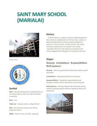 SAINT MARY SCHOOL 
(MARIALAI) 
St. Mary School 
Symbol 
Mary – the patronizing name of school which was 
the mother of Jesus who love, help for Marialai 
community. 
Rose – love 
Tuberose – honesty, purity , and good mind 
Blue – the hope that everyone aim for the 
progressive future 
White – faith in virtue, morality, and purity 
History 
St. Mary School is a catholic school in Ladkrabang district. 
The school was established by Le Ne Pare Rose, a leader of 
Roman Catholic Church and has started teaching from 
January 1st, 1937 onwards. St. Mary School is the school 
which gives education for the people in the nearby 
community. Moreover, the school was opened to teach 
classes ranging from kindergarten to secondary education. 
Slogan 
Honesty Gratefulness Responsibilities 
Well-manners 
Honesty – there are good minds and honesty within yourself 
and others 
Gratefulness – Having the gratitude to the patron 
Responsibilities – Having the responsibilities with 
discipline in duties, both to themselves and to the public. 
Well-manners – Having a deposit-taker politeness, being 
humble, and being modest with best regards to adults and 
individuals. 
 
