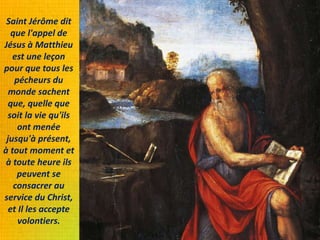Saint Jérôme dit
que l'appel de
Jésus à Matthieu
est une leçon
pour que tous les
pécheurs du
monde sachent
que, quelle que
soit la vie qu'ils
ont menée
jusqu'à présent,
à tout moment et
à toute heure ils
peuvent se
consacrer au
service du Christ,
et Il les accepte
volontiers.
 