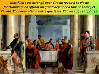 Matthieu s'est arrangé pour dire au revoir à sa vie de
fonctionnaire en offrant un grand déjeuner à tous ses amis, et
l'invité d'honneur n'était autre que Jésus. Et avec Lui, ses apôtres.
 