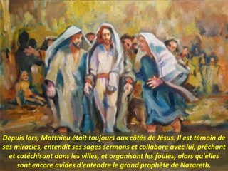 Depuis lors, Matthieu était toujours aux côtés de Jésus. Il est témoin de
ses miracles, entendit ses sages sermons et collabore avec lui, prêchant
et catéchisant dans les villes, et organisant les foules, alors qu'elles
sont encore avides d'entendre le grand prophète de Nazareth.
 