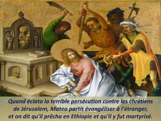 Quand éclata la terrible persécution contre les chrétiens
de Jérusalem, Mateo partit évangéliser à l'étranger,
et on dit qu'il prêcha en Ethiopie et qu'il y fut martyrisé.
 