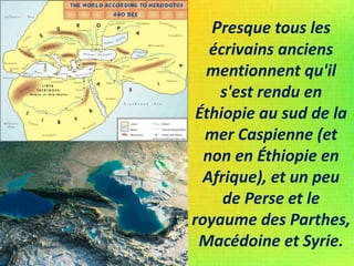 Presque tous les
écrivains anciens
mentionnent qu'il
s'est rendu en
Éthiopie au sud de la
mer Caspienne (et
non en Éthiopie en
Afrique), et un peu
de Perse et le
royaume des Parthes,
Macédoine et Syrie.
 