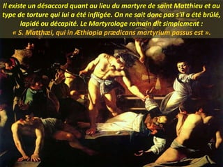 Il existe un désaccord quant au lieu du martyre de saint Matthieu et au
type de torture qui lui a été infligée. On ne sait donc pas s'il a été brûlé,
lapidé ou décapité. Le Martyrologe romain dit simplement :
« S. Matthæi, qui in Æthiopia prædicans martyrium passus est ».
 