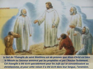 Le but de l'Évangile de saint Matthieu est de prouver que Jésus-Christ est bien
le Messie ou Sauveur annoncé par les prophètes et par l'Ancien Testament.
Cet évangile a été écrit spécialement pour les Juifs qui se convertissaient au
christianisme, et pour cette raison il a été écrit dans leur langue, l'araméen.
 