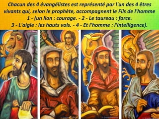 Chacun des 4 évangélistes est représenté par l'un des 4 êtres
vivants qui, selon le prophète, accompagnent le Fils de l'homme
1 - (un lion : courage. - 2 - Le taureau : force.
3 - L'aigle : les hauts vols. - 4 - Et l'homme : l'intelligence).
 