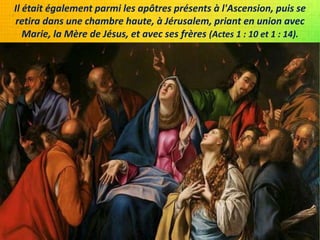 Il était également parmi les apôtres présents à l'Ascension, puis se
retira dans une chambre haute, à Jérusalem, priant en union avec
Marie, la Mère de Jésus, et avec ses frères (Actes 1 : 10 et 1 : 14).
 