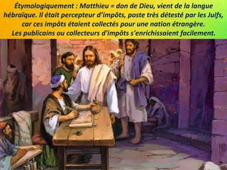 Étymologiquement : Matthieu = don de Dieu, vient de la langue
hébraïque. Il était percepteur d’impôts, poste très détesté par les Juifs,
car ces impôts étaient collectés pour une nation étrangère.
Les publicains ou collecteurs d'impôts s'enrichissaient facilement.
 