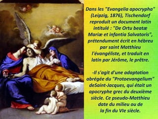 Dans les "Evangelia apocrypha"
(Leipzig, 1876), Tischendorf
reproduit un document latin
intitulé : "De Ortu beatæ
Mariæ et infantia Salvatoris",
prétendument écrit en hébreu
par saint Matthieu
l'évangéliste, et traduit en
latin par Jérôme, le prêtre.
-Il s'agit d'une adaptation
abrégée du "Protoevangelium"
deSaint-Jacques, qui était un
apocryphe grec du deuxième
siècle. Ce pseudo-Matthieu
date du milieu ou de
la fin du VIe siècle.
 