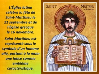 L'Église latine
célèbre la fête de
Saint-Matthieu le
21 septembre et de
l'Église grecque
le 16 novembre.
Saint Matthieu est
représenté sous le
symbole d'un homme
ailé, portant à la main
une lance comme
emblème
caractéristique.
 