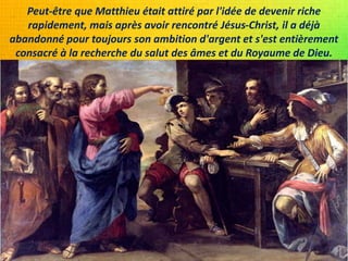 Peut-être que Matthieu était attiré par l'idée de devenir riche
rapidement, mais après avoir rencontré Jésus-Christ, il a déjà
abandonné pour toujours son ambition d'argent et s'est entièrement
consacré à la recherche du salut des âmes et du Royaume de Dieu.
 