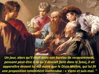 Un jour, alors qu'il était dans son bureau de recouvrement,
pensant peut-être à ce qu'il devrait faire dans le futur, il vit
apparaître devant lui nul autre que le Divin Maître, qui lui fit
une proposition totalement inattendue : « Viens et suis-moi. "
 