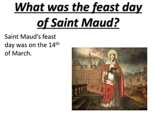 What was the feast day of Saint Maud?Saint Maud’s feast day was on the 14th of March.