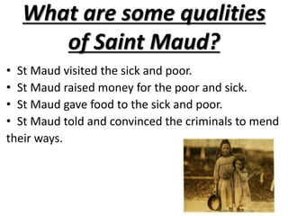 What are some qualities of Saint Maud?St Maud visited the sick and poor.St Maud raised money for the poor and sick.St Maud gave food to the sick and poor.St Maud told and convinced the criminals to mendtheir ways.