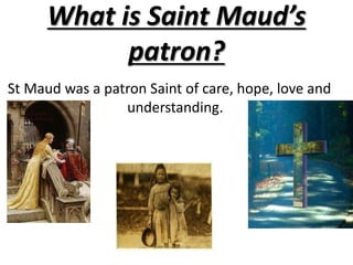 What is Saint Maud’s patron?   St Maud was a patron Saint of care, hope, love and un                             understanding.