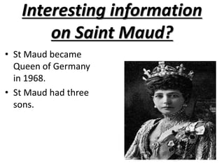 Interesting information on Saint Maud?St Maud became Queen of Germany in 1968.St Maud had three sons.