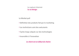 La rupture Internet
           Le co‐design
           L     d i



Le Market pull

• Définition des produits fait par le marketing

• Les techniciens sont des exécutants

• Cycles longs calqués sur des technologies

• Insensible à l’innovation

          Le client est en début de chaine
 