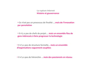 La rupture Internet
                     La rupture Internet
                     Histoire et gouvernance



• Ce n’est pas un processus de finalité ….mais de l’innovation 
par percolation
par percolation


• Il n’y a pas de chefs de projet mais un ensemble flou de
  Il n y a pas de chefs de projet…. mais un ensemble flou de 
gens intéressés à faire progresser la technologie


• Il n’y a pas de structure formelle… mais un ensemble 
d’organisations vaguement couplées
      g              g           p



• Il n’y a pas de hiérarchie … mais des passionnés en réseau
 