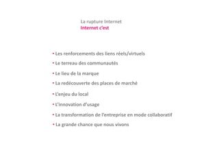 La rupture Internet
              Internet c’est



• Les renforcements des liens réels/virtuels
• Le terreau des communautés
• Le lieu de la marque
• La redécouverte des places de marché

• L’enjeu du local
  L enjeu du local
• L’innovation d’usage
• La transformation de l’entreprise en mode collaboratif
• La grande chance que nous vivons
 
