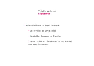 Visibilité sur le net
               Vi ibilité     l    t
               Se présenter




• Se rendre visible sur le net nécessite
  Se rendre visible sur le net nécessite

    • La définition de son identité

    • La création d’un nom de domaine

    • La Conception et réalisation d’un site attribué 
    à ce nom de domaine
 