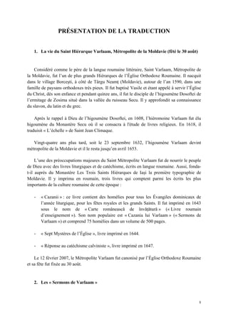 1 
 
PRÉSENTATION DE LA TRADUCTION
1. La vie du Saint Hiérarque Varlaam, Métropolite de la Moldavie (fêté le 30 août)
Considéré comme le père de la langue roumaine littéraire, Saint Varlaam, Métropolite de
la Moldavie, fut l’un de plus grands Hiérarques de l’Église Orthodoxe Roumaine. Il nacquit
dans le village Borceşti, à côté de Târgu Neamț (Moldavie), autour de l’an 1590, dans une
famille de paysans orthodoxes très pieux. Il fut baptisé Vasile et étant appelé à servir l’Église
du Christ, dès son enfance et pendant quinze ans, il fut le disciple de l’higoumène Dosoftei de
l’ermitage de Zosima situé dans la vallée du ruisseau Secu. Il y approfondit sa connaissance
du slavon, du latin et du grec.
Après le rappel à Dieu de l’higoumène Dosoftei, en 1608, l’hiéromoine Varlaam fut élu
higoumène du Monastère Secu où il se consacra à l'étude de livres religieux. En 1618, il
traduisit « L’échelle » de Saint Jean Climaque.
Vingt-quatre ans plus tard, soit le 23 septembre 1632, l’higoumène Varlaam devint
métropolite de la Moldavie et il le resta jusqu’en avril 1653.
L’une des préoccupations majeures du Saint Métropolite Varlaam fut de nourrir le peuple
de Dieu avec des livres liturgiques et de catéchisme, écrits en langue roumaine. Aussi, fonda-
t-il auprès du Monastère Les Trois Saints Hiérarques de Iași la première typographie de
Moldavie. Il y imprima en roumain, trois livres qui comptent parmi les écrits les plus
importants de la culture roumaine de cette époque :
‐ « Cazanii » : ce livre contient des homélies pour tous les Évangiles dominicaux de
l’année liturgique, pour les fêtes royales et les grands Saints. Il fut imprimé en 1643
sous le nom de « Carte românească de învățătură » (« Livre roumain
d’enseignement »). Son nom populaire est « Cazania lui Varlaam » (« Sermons de
Varlaam ») et comprend 75 homélies dans un volume de 500 pages.
‐ « Sept Mystères de l’Église », livre imprimé en 1644.
‐ « Réponse au catéchisme calviniste », livre imprimé en 1647.
Le 12 février 2007, le Métropolite Varlaam fut canonisé par l’Église Orthodoxe Roumaine
et sa fête fut fixée au 30 août.
2. Les « Sermons de Varlaam »
 