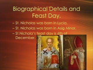 Biographical Details and Feast Day. St. Nicholas was born in Lycia. St. Nicholas was born in Asia Minor. St.Nichola ’s feast day is 6th of December.